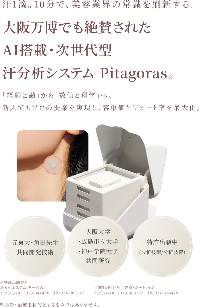汗1滴。10分で、美容業界の常識を刷新する。大阪万博でも絶賛された AI搭載・次世代型 汗分析システム Pitagoras。「経験と勘」から「数値と科学」へ。 新人でもプロの提案を実現し、客単価とリピート率を最大化。元東大・角田先生 共同開発技術 大阪大学・広島市立大学・神戸学院大学 共同研究 特許出願中 (分析技術/分析装置)